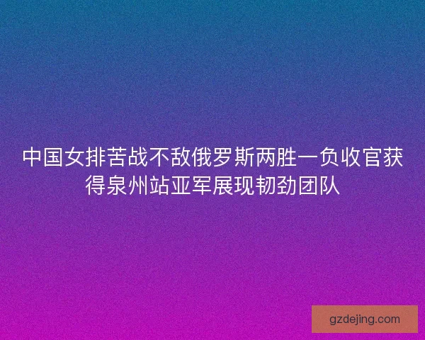 中国女排苦战不敌俄罗斯两胜一负收官获得泉州站亚军展现韧劲团队 中国女排苦战不敌俄罗斯两胜一负收官获得泉州站亚军展现韧劲团队