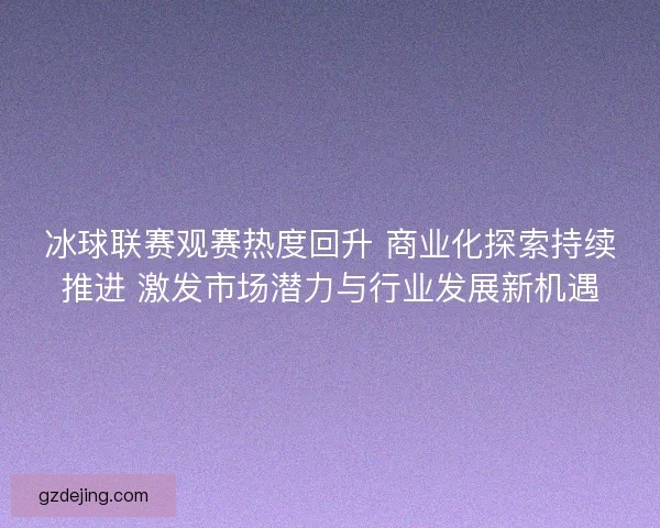 冰球联赛观赛热度回升 商业化探索持续推进 激发市场潜力与行业发展新机遇