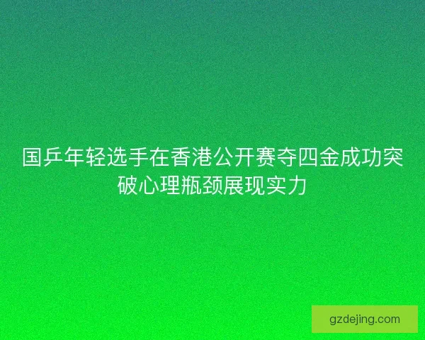 国乒年轻选手在香港公开赛夺四金成功突破心理瓶颈展现实力