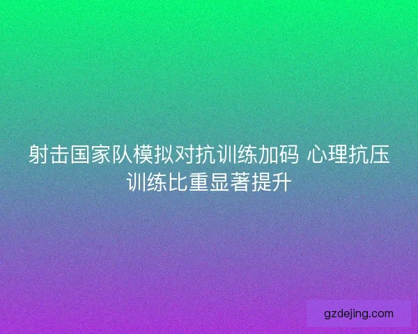 射击国家队模拟对抗训练加码 心理抗压训练比重显著提升 射击国家队模拟对抗训练加码 心理抗压训练比重显著提升