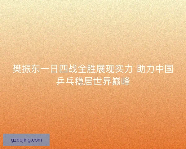 樊振东一日四战全胜展现实力 助力中国乒乓稳居世界巅峰