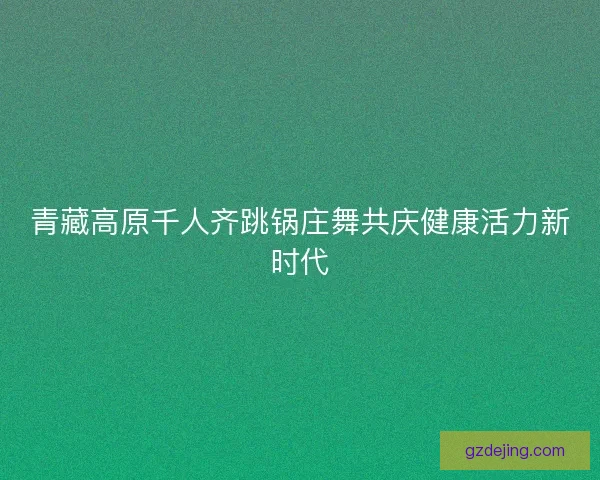 青藏高原千人齐跳锅庄舞共庆健康活力新时代