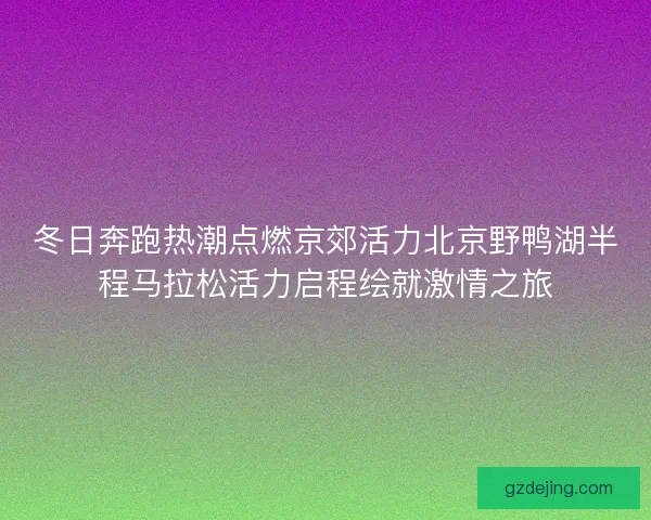 冬日奔跑热潮点燃京郊活力北京野鸭湖半程马拉松活力启程绘就激情之旅