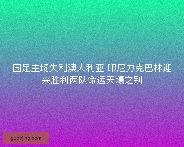 国足主场失利澳大利亚 印尼力克巴林迎来胜利两队命运天壤之别