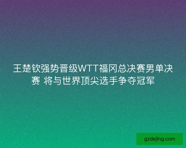 王楚钦强势晋级WTT福冈总决赛男单决赛 将与世界顶尖选手争夺冠军