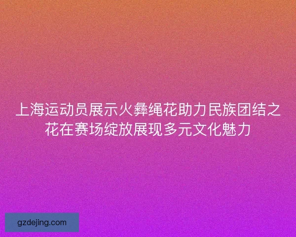 上海运动员展示火彝绳花助力民族团结之花在赛场绽放展现多元文化魅力 上海运动员展示火彝绳花助力民族团结之花在赛场绽放展现多元文化魅力