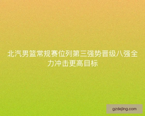 北汽男篮常规赛位列第三强势晋级八强全力冲击更高目标 北汽男篮常规赛位列第三强势晋级八强全力冲击更高目标