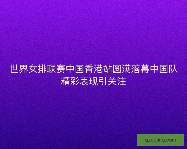 世界女排联赛中国香港站圆满落幕中国队精彩表现引关注 世界女排联赛中国香港站圆满落幕中国队精彩表现引关注