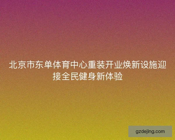 北京市东单体育中心重装开业焕新设施迎接全民健身新体验 北京市东单体育中心重装开业焕新设施迎接全民健身新体验