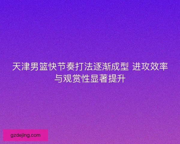 天津男篮快节奏打法逐渐成型 进攻效率与观赏性显著提升