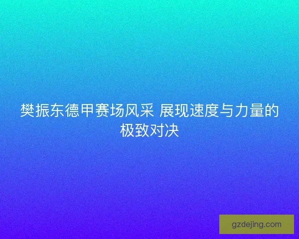 樊振东德甲赛场风采 展现速度与力量的极致对决
