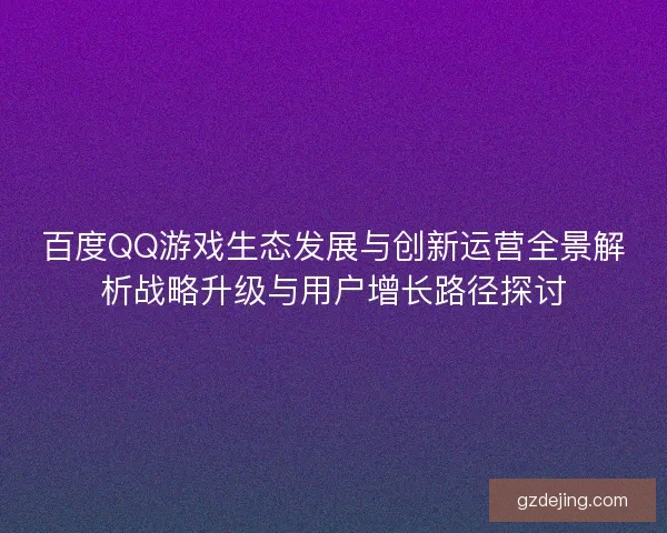 百度QQ游戏生态发展与创新运营全景解析战略升级与用户增长路径探讨