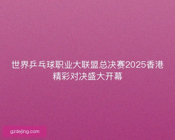 世界乒乓球职业大联盟总决赛2025香港精彩对决盛大开幕