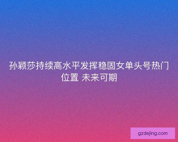 孙颖莎持续高水平发挥稳固女单头号热门位置 未来可期