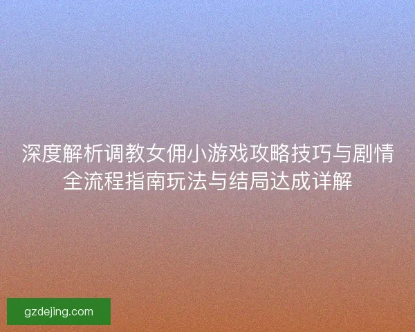 深度解析调教女佣小游戏攻略技巧与剧情全流程指南玩法与结局达成详解