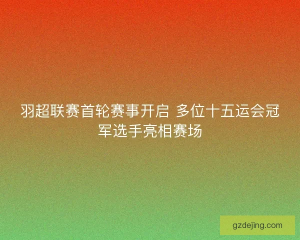 羽超联赛首轮赛事开启 多位十五运会冠军选手亮相赛场